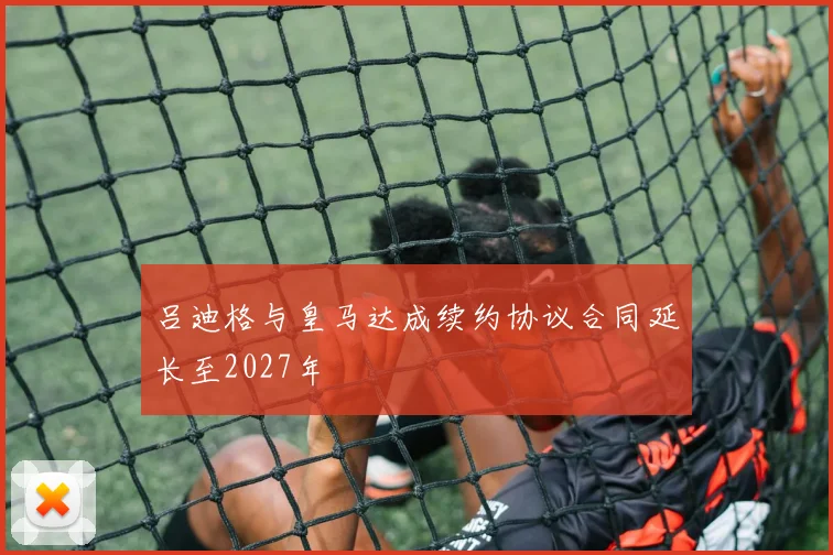 吕迪格与皇马达成续约协议合同延长至2027年