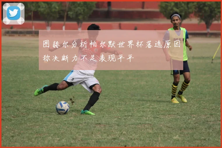 图赫尔分析帕尔默世界杯落选原因称决断力不足表现平平