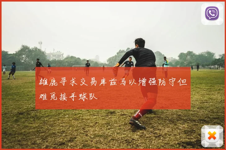 雄鹿寻求交易库兹马以增强防守但难觅接手球队