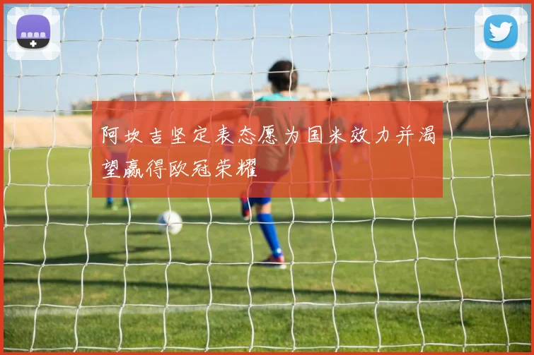 阿坎吉坚定表态愿为国米效力并渴望赢得欧冠荣耀
