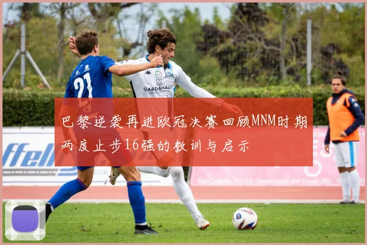 巴黎逆袭再进欧冠决赛回顾MNM时期两度止步16强的教训与启示