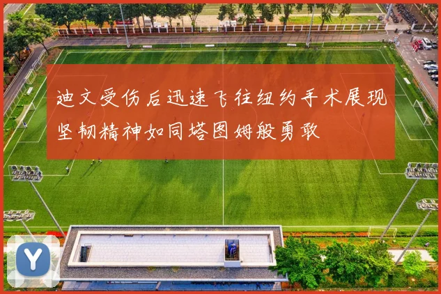 迪文受伤后迅速飞往纽约手术展现坚韧精神如同塔图姆般勇敢