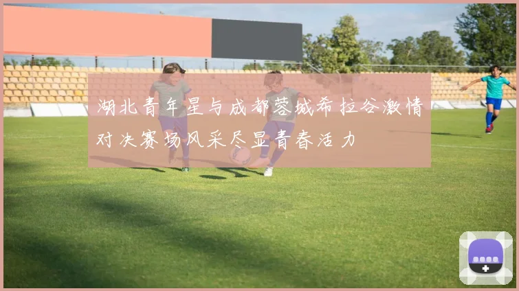 湖北青年星与成都蓉城希拉谷激情对决赛场风采尽显青春活力
