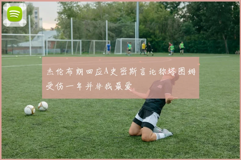 杰伦布朗回应A史密斯言论称塔图姆受伤一年并非我最爱