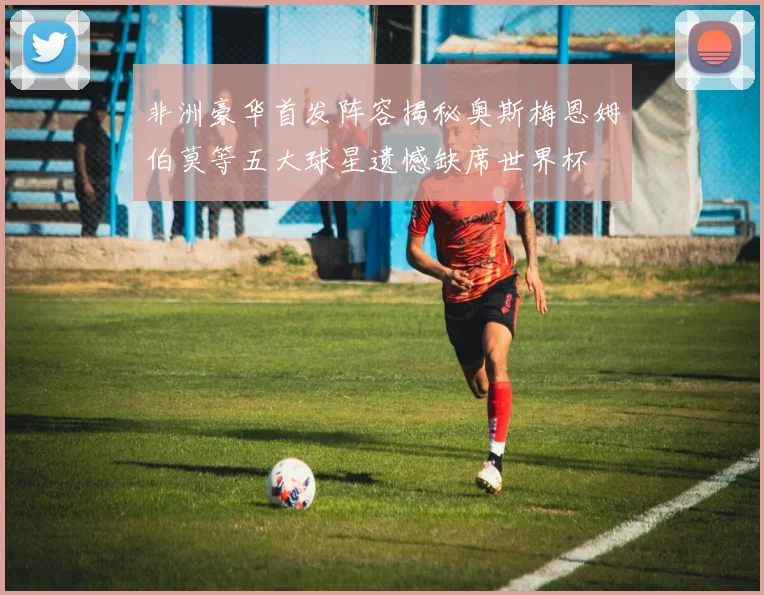 非洲豪华首发阵容揭秘奥斯梅恩姆伯莫等五大球星遗憾缺席世界杯