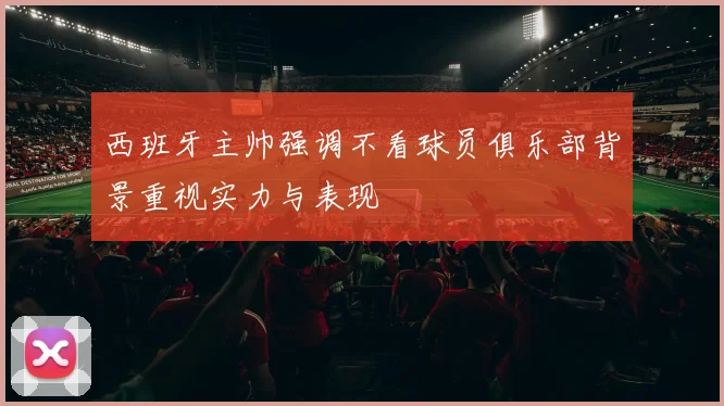 西班牙主帅强调不看球员俱乐部背景重视实力与表现